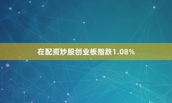 在配资炒股创业板指跌1.08%