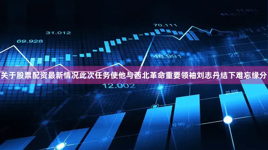 关于股票配资最新情况此次任务使他与西北革命重要领袖刘志丹结下难忘缘分